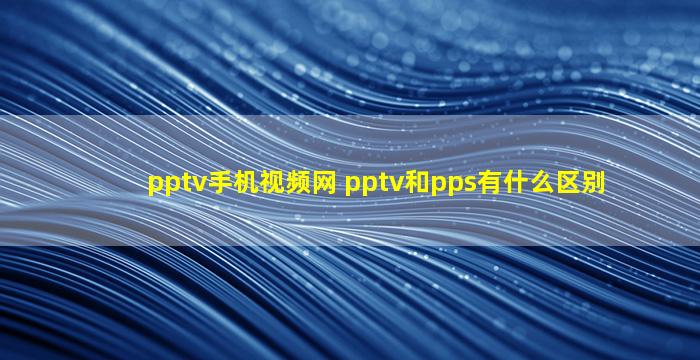 pptv手机视频网 pptv和pps有什么区别